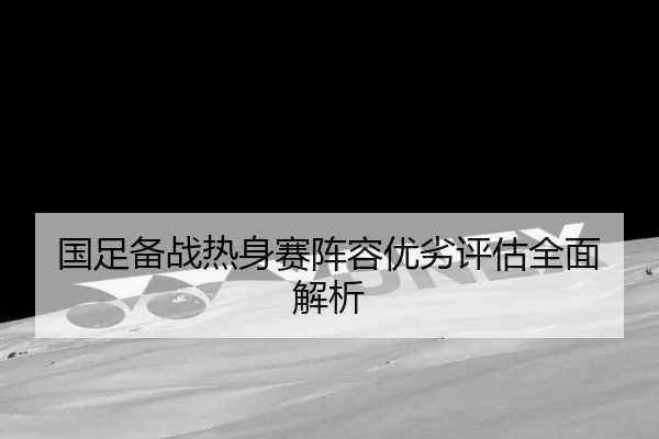 国足备战热身赛阵容优劣评估全面解析